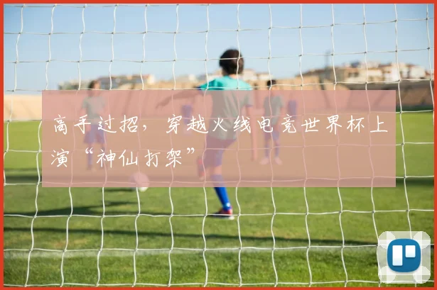 高手过招，穿越火线电竞世界杯上演“神仙打架”