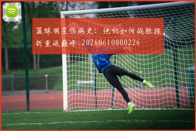 篮球明星伤病史：他们如何战胜挫折重返巅峰_20260610000226