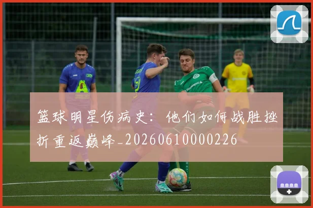 篮球明星伤病史：他们如何战胜挫折重返巅峰_20260610000226