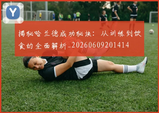 揭秘哈兰德成功秘诀：从训练到饮食的全面解析_20260609201414